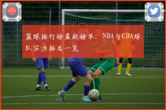 篮球排行榜最新榜单：NBA与CBA球队实力排名一览