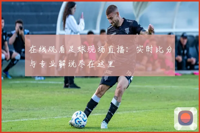 在线观看足球现场直播：实时比分与专业解说尽在这里
