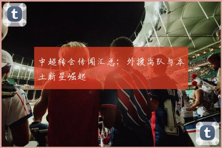 中超转会传闻汇总:外援离队与本土新星崛起