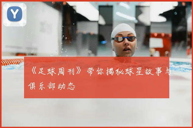 《足球周刊》带你揭秘球星故事与俱乐部动态