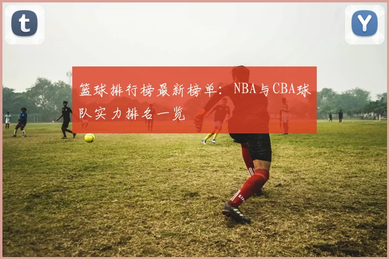 篮球排行榜最新榜单：NBA与CBA球队实力排名一览
