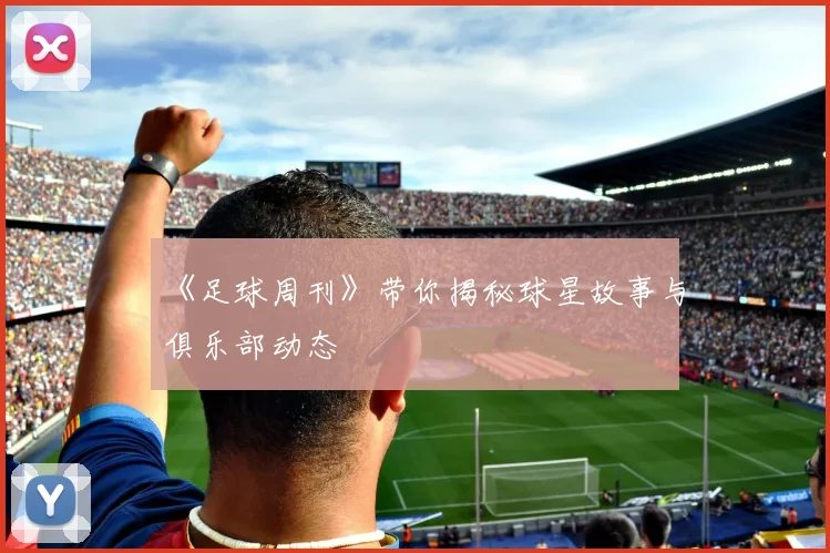 《足球周刊》带你揭秘球星故事与俱乐部动态