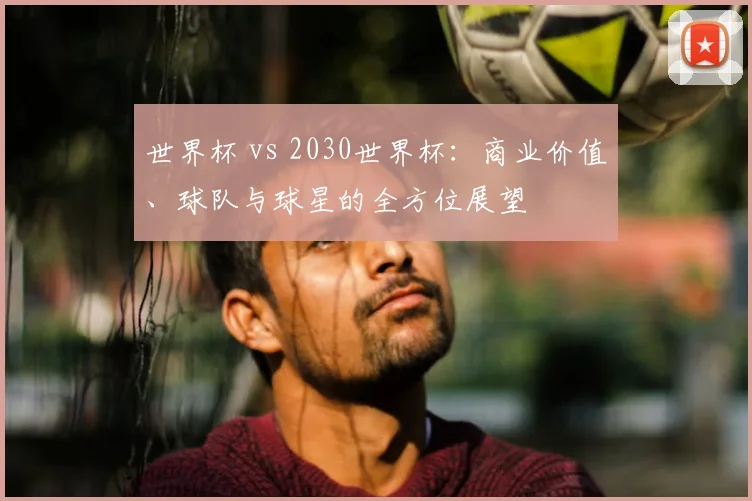 世界杯 vs 2030世界杯：商业价值、球队与球星的全方位展望