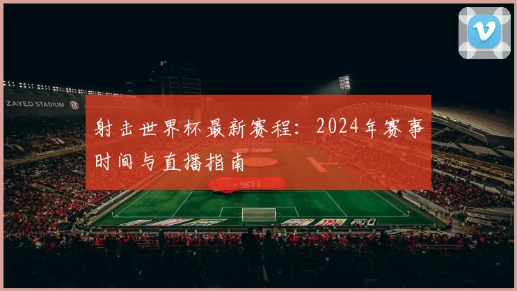 射击世界杯最新赛程：2024年赛事时间与直播指南