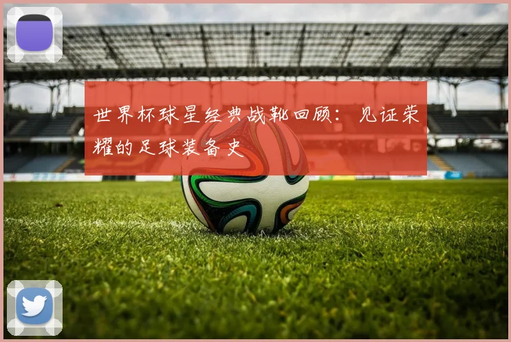 世界杯球星经典战靴回顾：见证荣耀的足球装备史